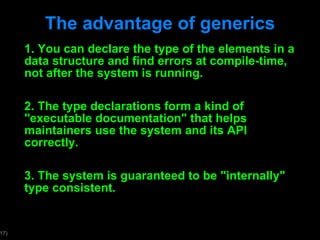 The advantage of generics 1. You can declare the type of the elements in a data structure and find errors at compile-time, not after the system is running. 2. The type declarations form a kind of "executable documentation" that helps maintainers use the system and its API correctly.  3. The system is guaranteed to be "internally" type consistent. 