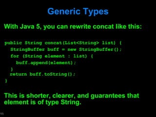 Generic Types With Java 5, you can rewrite concat like this: public String concat(List<String> list) { StringBuffer buff = new StringBuffer(); for (String element : list) { buff.append(element); }   return buff.toString(); } This is shorter, clearer, and guarantees that element is of type String. 