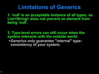 Limitations of Generics 1. 'null' is an acceptable instance of all types, so List<String> does not prevent an element from being 'null'. 2. Type-level errors can still occur when the system interacts with the outside world. Generics only guarantee "internal" type-consistency of your system.  