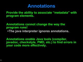Annotations Provide the ability to associate  “metadata” with program elements.  Annotations cannot change the way the program runs! The java interpreter ignores annotations. Annotations enable Java tools (compiler, javadoc, checkstyle, PMD, etc.) to find errors in your code more effectively. 