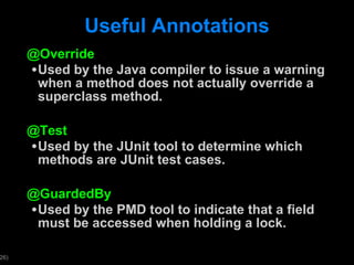 Useful Annotations @Override Used by the Java compiler to issue a warning when a method does not actually override a superclass method. @Test Used by the JUnit tool to determine which methods are JUnit test cases.  @GuardedBy Used by the PMD tool to indicate that a field must be accessed when holding a lock. 