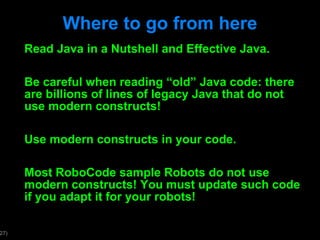 Where to go from here Read Java in a Nutshell and Effective Java. Be careful when reading  “old” Java code: there are billions of lines of legacy Java that do not use modern constructs! Use modern constructs in your code. Most RoboCode sample Robots do not use modern constructs! You must update such code if you adapt it for your robots! 