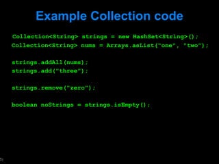 Example Collection code Collection<String> strings = new HashSet<String>(); Collection<String> nums = Arrays.asList("one", "two"); strings.addAll(nums); strings.add("three"); strings.remove("zero"); boolean noStrings = strings.isEmpty(); 
