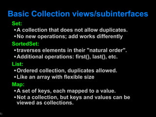 Basic Collection views/subinterfaces Set: A collection that does not allow duplicates. No new operations; add works differently SortedSet: traverses elements in their "natural order". Additional operations: first(), last(), etc. List: Ordered collection, duplicates allowed. Like an array with flexible size Map: A set of keys, each mapped to a value. Not a collection, but keys and values can be viewed as collections. 