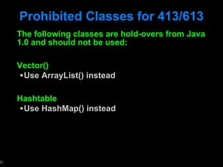 Prohibited Classes for 413/613 The following classes are hold-overs from Java 1.0 and should not be used: Vector() Use ArrayList() instead Hashtable Use HashMap() instead 