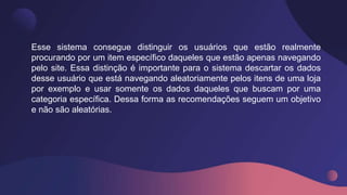 Esse sistema consegue distinguir os usuários que estão realmente
procurando por um item específico daqueles que estão apenas navegando
pelo site. Essa distinção é importante para o sistema descartar os dados
desse usuário que está navegando aleatoriamente pelos itens de uma loja
por exemplo e usar somente os dados daqueles que buscam por uma
categoria específica. Dessa forma as recomendações seguem um objetivo
e não são aleatórias.
 