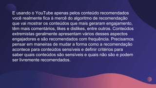 E usando o YouTube apenas pelos conteúdo recomendados
você realmente fica à mercê do algoritmo de recomendação
que vai mostrar os conteúdos que mais geraram engajamento,
têm mais comentários, likes e dislikes, entre outros. Conteúdos
extremistas geralmente apresentam vários desses aspectos
engajadores e são recomendados com frequência. Precisamos
pensar em maneiras de mudar a forma como a recomendação
acontece para conteúdos sensíveis e definir critérios para
saber quais conteúdos são sensíveis e quais não são e podem
ser livremente recomendados.
 