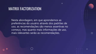 MATRIX FACTORIZATION
Nesta abordagem, em que aprendemos as
preferências do usuário através dos padrões de
uso, as recomendações são menos assertivas no
começo, mas quanto mais informações de uso,
mais relevantes serão as recomendações.
 