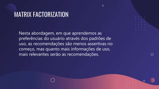 MATRIX FACTORIZATION
Nesta abordagem, em que aprendemos as
preferências do usuário através dos padrões de
uso, as recomendações são menos assertivas no
começo, mas quanto mais informações de uso,
mais relevantes serão as recomendações.
 