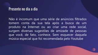 Presente no dia a dia
Não é incomum que uma série de anúncios filtrados
tomem conta da sua tela após a busca de um
produto na Internet ou ao criar uma rede social,
surgem diversas sugestões de amizade de pessoas
que você, de fato, conhece. Sem esquecer daquela
música especial que foi recomendada pelo Youtube
 