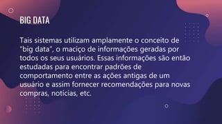 BIG DATA
Tais sistemas utilizam amplamente o conceito de
“big data”, o maciço de informações geradas por
todos os seus usuários. Essas informações são então
estudadas para encontrar padrões de
comportamento entre as ações antigas de um
usuário e assim fornecer recomendações para novas
compras, notícias, etc.
 