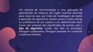 Um sistema de recomendação é uma aplicação de
aprendizado de máquina (do inglês machine learning)
para negócios que, por meio de modelagem de dados
e aplicação de algoritmos, tentam prever a nota (rating)
ou preferência de um usuário a um determinado item.
Assim, tais sistemas são classificados de acordo com o
tipo de algoritmo usado, são eles os principais:
Filtragem colaborativa, filtragem baseada em conteúdo
e sistemas híbridos.
 