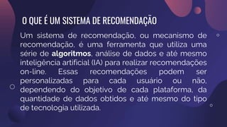 O QUE É UM SISTEMA DE RECOMENDAÇÃO
Um sistema de recomendação, ou mecanismo de
recomendação, é uma ferramenta que utiliza uma
série de algoritmos, análise de dados e até mesmo
inteligência artificial (IA) para realizar recomendações
on-line. Essas recomendações podem ser
personalizadas para cada usuário ou não,
dependendo do objetivo de cada plataforma, da
quantidade de dados obtidos e até mesmo do tipo
de tecnologia utilizada.
 