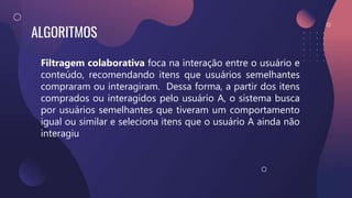 ALGORITMOS
Filtragem colaborativa foca na interação entre o usuário e
conteúdo, recomendando itens que usuários semelhantes
compraram ou interagiram. Dessa forma, a partir dos itens
comprados ou interagidos pelo usuário A, o sistema busca
por usuários semelhantes que tiveram um comportamento
igual ou similar e seleciona itens que o usuário A ainda não
interagiu
 