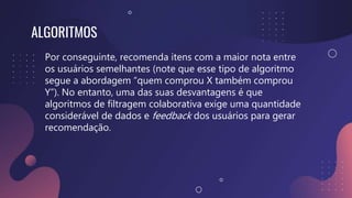 ALGORITMOS
Por conseguinte, recomenda itens com a maior nota entre
os usuários semelhantes (note que esse tipo de algoritmo
segue a abordagem “quem comprou X também comprou
Y”). No entanto, uma das suas desvantagens é que
algoritmos de filtragem colaborativa exige uma quantidade
considerável de dados e feedback dos usuários para gerar
recomendação.
 