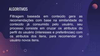 ALGORITMOS
Filtragem baseada em conteúdo gera as
recomendações com base na similaridade do
conteúdo já consumido pelo usuário, seu
processo consiste em cruzar os atributos do
perfil do usuário (interesses e preferências) com
os atributos dos itens, para recomendar ao
usuário novos itens.
 