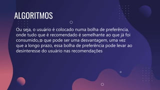 Ou seja, o usuário é colocado numa bolha de preferência,
onde tudo que é recomendado é semelhante ao que já foi
consumido, o que pode ser uma desvantagem, uma vez
que a longo prazo, essa bolha de preferência pode levar ao
desinteresse do usuário nas recomendações
ALGORITMOS
 