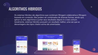 ALGORITMOS HIBRIDOS
Os sistemas híbridos são algoritmos que combinam filtragem colaborativa e filtragem
baseada em conteúdo. Eles podem ser combinados de diversas formas, sendo que,
aplicar os dois algoritmos e juntar seus resultados depois é o mais comum.
Geralmente, sistemas híbridos possuem um resultado melhor, uma vez que as
desvantagens dos tipos citados acima são amenizadas.
 