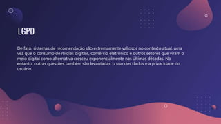 LGPD
De fato, sistemas de recomendação são extremamente valiosos no contexto atual, uma
vez que o consumo de mídias digitais, comércio eletrônico e outros setores que viram o
meio digital como alternativa cresceu exponencialmente nas últimas décadas. No
entanto, outras questões também são levantadas: o uso dos dados e a privacidade do
usuário.
 