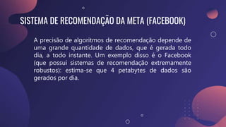 SISTEMA DE RECOMENDAÇÃO DA META (FACEBOOK)
A precisão de algoritmos de recomendação depende de
uma grande quantidade de dados, que é gerada todo
dia, a todo instante. Um exemplo disso é o Facebook
(que possui sistemas de recomendação extremamente
robustos): estima-se que 4 petabytes de dados são
gerados por dia.
 