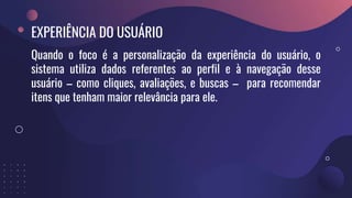EXPERIÊNCIA DO USUÁRIO
Quando o foco é a personalização da experiência do usuário, o
sistema utiliza dados referentes ao perfil e à navegação desse
usuário – como cliques, avaliações, e buscas – para recomendar
itens que tenham maior relevância para ele.
 