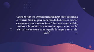 “Acima de tudo, um sistema de recomendação coleta informação
e, com isso, facilita o processo de tomada de decisão ao mostrar
e recomendar uma seleção de itens. O item pode ser um produto,
uma forma de conteúdo ou até mesmo uma pessoa – no caso de
sites de relacionamento ou na sugestão de amigos em uma rede
social”
 