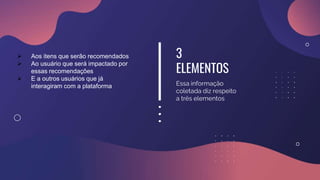 3
ELEMENTOS
Essa informação
coletada diz respeito
a três elementos
 Aos itens que serão recomendados
 Ao usuário que será impactado por
essas recomendações
 E a outros usuários que já
interagiram com a plataforma
 