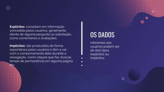 OS DADOS
referentes aos
usuários podem ser
de dois tipos
explícitos ou
implícitos
Explícitos: consistem em informação
concedida pelos usuários, geralmente
diante de alguma pergunta ou solicitação,
como comentários e avaliações.
Implícitos: são produzidos de forma
espontânea pelos usuários e têm a ver
com o comportamento dele durante a
navegação, como cliques que faz, buscas,
tempo de permanência em alguma página
etc
 