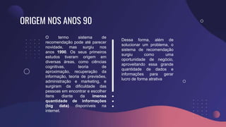 ORIGEM NOS ANOS 90
O termo sistema de
recomendação pode até parecer
novidade, mas surgiu nos
anos 1990. Os seus primeiros
estudos tiveram origem em
diversas áreas, como ciências
cognitivas, teoria de
aproximação, recuperação da
informação, teoria de previsões,
administração e marketing, e
surgiram da dificuldade das
pessoas em encontrar e escolher
itens diante da imensa
quantidade de informações
(big data) disponíveis na
internet.
Dessa forma, além de
solucionar um problema, o
sistema de recomendação
surgiu como uma
oportunidade de negócio,
aproveitando essa grande
quantidade de dados e
informações para gerar
lucro de forma atrativa
 
