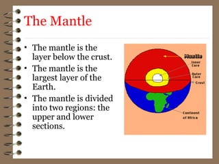 The Mantle
• The mantle is the
layer below the crust.
• The mantle is the
largest layer of the
Earth.
• The mantle is divided
into two regions: the
upper and lower
sections.
 
