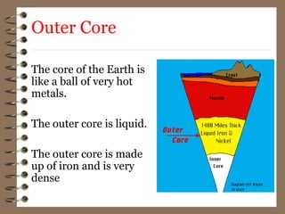 The core of the Earth is
like a ball of very hot
metals.
The outer core is liquid.
The outer core is made
up of iron and is very
dense
Outer Core
 