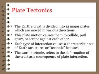 Plate Tectonics
• The Earth’s crust is divided into 12 major plates
which are moved in various directions.
• This plate motion causes them to collide, pull
apart, or scrape against each other.
• Each type of interaction causes a characteristic set
of Earth structures or “tectonic” features.
• The word, tectonic, refers to the deformation of
the crust as a consequence of plate interaction.
 
