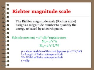 Richter magnitude scale
The Richter magnitude scale (Richter scale)
assigns a magnitude number to quantify the
energy released by an earthquake.
Seismic moment = μ* slip*rupture area
MO= μ*s*A
MO= μ*s*L*W
μ = shear modulus of the crust (approx 3x1010
N/m2
)
L= Length of finite rectangular fault
W= Width of finite rectangular fault
s = slip
 