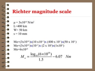μ = 3x1010
N/m2
L=400 km
W= 50 km
s = 10 mm
MO= μsLW
Mo=(3x1010
)x(10 x10-3
)x (400 x 103
)x(50 x 103
)
Mo=(3x1010
)x(10-2
)x (2 x 105
)x(1x105
)
Mo=6x1018
18
10log (6 10 )
6.07
1.5
wM Nm
×
= −
Richter magnitude scale
 