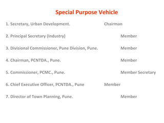 Special Purpose Vehicle 1. Secretary, Urban Development. Chairman 2. Principal Secretary (Industry) Member 3. Divisional Commissioner, Pune Division, Pune. Member 4. Chairman, PCNTDA., Pune. Member 5. Commissioner, PCMC., Pune.   Member Secretary  6. Chief Executive Officer, PCNTDA., Pune Member 7. Director of Town Planning, Pune. Member 