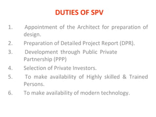 DUTIES OF SPV 1.  Appointment of the Architect for preparation of  design. 2. Preparation of Detailed Project Report (DPR). 3.  Development through Public Private  Partnership (PPP) 4.  Selection of Private Investors.  5.  To make availability of Highly skilled & Trained  Persons. 6.  To make availability of modern technology.  
