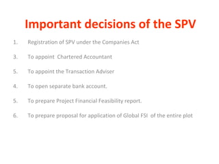 Important decisions of the SPV 1.  Registration of SPV under the Companies Act To appoint  Chartered Accountant  To appoint the Transaction Adviser 4. To open separate bank account. 5.  To prepare Project Financial Feasibility report.  6. To prepare proposal for application of Global FSI  of the entire plot 