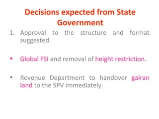 Decisions expected from State Government Approval to the structure and format suggested. Global FSI  and removal of  height restriction. Revenue Department to handover  gairan land  to the SPV immediately. 