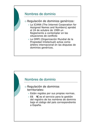 10
Nombres de dominio
Regulación de dominios genéricos:
La ICANN (The Internet Corporation for
Assigned Names and Numbers) aprobó
el 24 de octubre de 1999 un
Reglamento a contemplar en las
situaciones de conflicto
La OMPI (Organización Mundial de la
Propiedad Intelectual) actúa como
árbitro internacional en las disputas de
dominios genéricos.
Nombres de dominio
Regulación de dominios
territoriales:
Están regidos por sus propias normas.
ES- NIC es el servicio para la gestión
del registro de los nombres de dominio
bajo el código del país correspondiente
a España.
 
