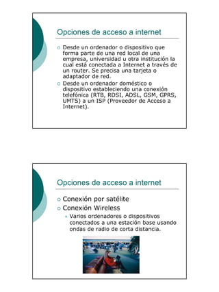11
Opciones de acceso a internet
Desde un ordenador o dispositivo que
forma parte de una red local de una
empresa, universidad u otra institución la
cual está conectada a Internet a través de
un router. Se precisa una tarjeta o
adaptador de red.
Desde un ordenador doméstico o
dispositivo estableciendo una conexión
telefónica (RTB, RDSI, ADSL, GSM, GPRS,
UMTS) a un ISP (Proveedor de Acceso a
Internet).
Opciones de acceso a internet
Conexión por satélite
Conexión Wireless
Varios ordenadores o dispositivos
conectados a una estación base usando
ondas de radio de corta distancia.
 