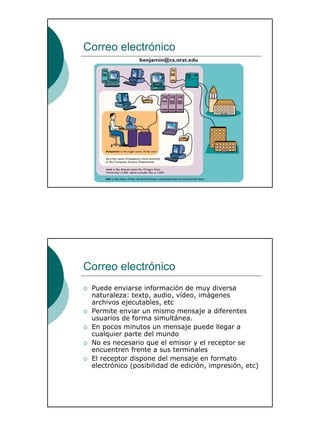 13
Correo electrónico
Correo electrónico
Puede enviarse información de muy diversa
naturaleza: texto, audio, vídeo, imágenes
archivos ejecutables, etc
Permite enviar un mismo mensaje a diferentes
usuarios de forma simultánea.
En pocos minutos un mensaje puede llegar a
cualquier parte del mundo
No es necesario que el emisor y el receptor se
encuentren frente a sus terminales
El receptor dispone del mensaje en formato
electrónico (posibilidad de edición, impresión, etc)
 
