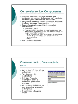 14
Correo electrónico. Componentes
Servidor de correo: Oficinas postales que
gestionan los buzones de los usuarios y trasladan
los mensajes hasta el buzón destinatario
Programas cliente de correo Ej: Eudora, Microsoft
Outlook, Netscape Messenger, …
Protocolos para intercambio de mensajes
electrónicos:
Para envío: SMTP
Para recepción: permiten al usuario gestionar los
mensajes que llegan al buzón del servidor desde su
propio ordenador personal
POP: los mensajes bajan de la carpeta de entrada del
cliente de correo (inbox) y se almacenan en el
ordenador local
IMAP
Red de comunicaciones
Correo electrónico. Campos cliente
correo
From: dirección electrónica
del emisor
To: Direccion del
destinatario
Subject: Pequeña
descripción sobre el
contenido general del
mensaje
Cc: Otras direcciones a las
que se enviará una copia
del mensaje
Bcc: Similar a Cc, pero
oculto
 