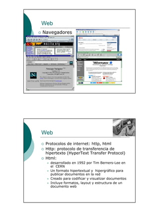 16
Web
Navegadores
Web
Protocolos de internet: http, html
Http: protocolo de transferencia de
hipertexto (HyperText Transfer Protocol)
Html:
desarrollado en 1992 por Tim Berners-Lee en
el CERN
Un formato hipertextual y hipergráfico para
publicar documentos en la red
Creado para codificar y visualizar documentos
Incluye formatos, layout y estructura de un
documento web
 