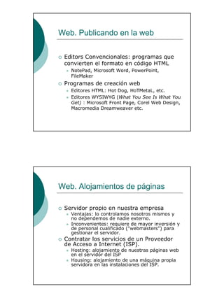 19
Web. Publicando en la web
Editors Convencionales: programas que
convierten el formato en código HTML
NotePad, Microsoft Word, PowerPoint,
FileMaker
Programas de creación web
Editores HTML: Hot Dog, HoTMetaL, etc.
Editores WYSIWYG (What You See Is What You
Get) : Microsoft Front Page, Corel Web Design,
Macromedia Dreamweaver etc.
Web. Alojamientos de páginas
Servidor propio en nuestra empresa
Ventajas: lo controlamos nosotros mismos y
no dependemos de nadie externo.
Inconvenientes: requiere de mayor inversión y
de personal cualificado ("webmasters") para
gestionar el servidor.
Contratar los servicios de un Proveedor
de Acceso a Internet (ISP).
Hosting: alojamiento de nuestras páginas web
en el servidor del ISP
Housing: alojamiento de una máquina propia
servidora en las instalaciones del ISP.
 