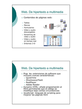 20
Web. De hipertexto a multimedia
Tablas
Marcos
Formularios
Vídeo y audio
descargables
Streaming de
vídeo y audio
Vídeo y audio
en tiempo real
Entornos 3-D
Contenidos de páginas web:
Web. De hipertexto a multimedia
Plug- ins: extensiones de software que
incluyen nuevas características:
QuickTime
Shockwave/Flash
RealPlayer
Adobe Reader
Dynamic HTML: añade programación al
Html permitiendo que el código se
modifique bajo ciertas circunstancias
JavaScript: lenguaje de scripting para
mejorar las páginas html
 