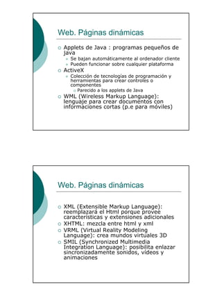 21
Web. Páginas dinámicas
Applets de Java : programas pequeños de
java
Se bajan automáticamente al ordenador cliente
Pueden funcionar sobre cualquier plataforma
ActiveX
Colección de tecnologías de programación y
herramientas para crear controles o
componentes
Parecido a los applets de Java
WML (Wireless Markup Language):
lenguaje para crear documentos con
informaciones cortas (p.e para móviles)
Web. Páginas dinámicas
XML (Extensible Markup Language):
reemplazará el Html porque provee
características y extensiones adicionales
XHTML: mezcla entre html y xml
VRML (Virtual Reality Modeling
Language): crea mundos virtuales 3D
SMIL (Synchronized Multimedia
Integration Language): posibilita enlazar
sincronizadamente sonidos, vídeos y
animaciones
 