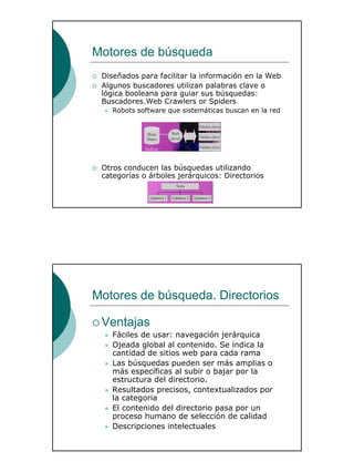 22
Motores de búsqueda
Diseñados para facilitar la información en la Web
Algunos buscadores utilizan palabras clave o
lógica booleana para guiar sus búsquedas:
Buscadores.Web Crawlers or Spiders
Robots software que sistemáticas buscan en la red
Otros conducen las búsquedas utilizando
categorías o árboles jerárquicos: Directorios
Motores de búsqueda. Directorios
Ventajas
Fáciles de usar: navegación jerárquica
Ojeada global al contenido. Se indica la
cantidad de sitios web para cada rama
Las búsquedas pueden ser más amplias o
más específicas al subir o bajar por la
estructura del directorio.
Resultados precisos, contextualizados por
la categoria
El contenido del directorio pasa por un
proceso humano de selección de calidad
Descripciones intelectuales
 