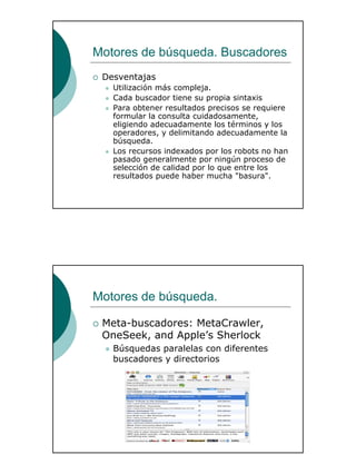 24
Motores de búsqueda. Buscadores
Desventajas
Utilización más compleja.
Cada buscador tiene su propia sintaxis
Para obtener resultados precisos se requiere
formular la consulta cuidadosamente,
eligiendo adecuadamente los términos y los
operadores, y delimitando adecuadamente la
búsqueda.
Los recursos indexados por los robots no han
pasado generalmente por ningún proceso de
selección de calidad por lo que entre los
resultados puede haber mucha "basura".
Motores de búsqueda.
Meta-buscadores: MetaCrawler,
OneSeek, and Apple’s Sherlock
Búsquedas paralelas con diferentes
buscadores y directorios
 