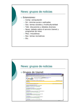 26
News: grupos de noticias
Extensiones:
Comp: computación
Sci: ciencias puras o aplicadas
Soc: temas sociales y multiculturalidad
Talk: discusiones y debates diversos
News: debate sobre el servicio Usenet y
programas de news
Misc: miscelánea
Rec: temas recreativos
Etc.
News: grupos de noticias
Grupos de Usenet
 