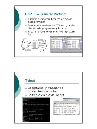 28
FTP. File Transfer Protocol
Escribir e importar ficheros de discos
duros remotos
Servidores públicos de FTP son grandes
librerías de programas y ficheros
Programa Cliente de FTP: Ws- ftp, Cute-
ftp
Telnet
Conectarse y trabajar en
ordenadores remotos
Software cliente de Telnet
 